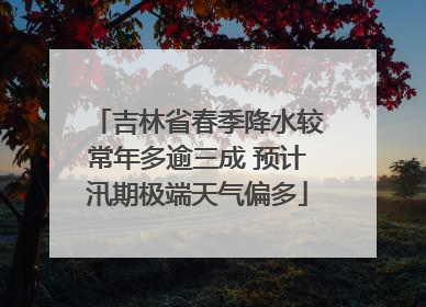 吉林省春季降水较常年多逾三成 预计汛期极端天气偏多