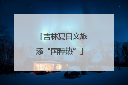 吉林夏日文旅添“国粹热”
