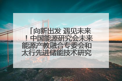 向新出发 遇见未来！中国能源研究会未来能源产教融合专委会和太行先进储能技术研究院在保定成立