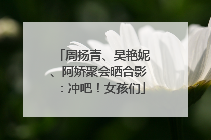 周扬青、吴艳妮、阿娇聚会晒合影：冲吧！女孩们