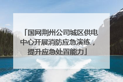 国网荆州公司城区供电中心开展消防应急演练，提升应急处置能力