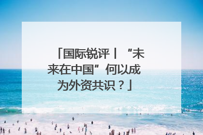 国际锐评丨“未来在中国”何以成为外资共识？