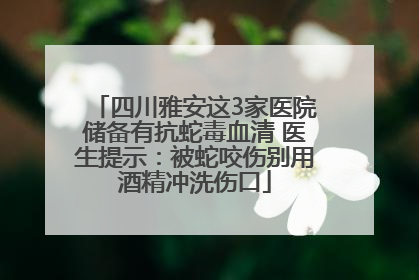 四川雅安这3家医院储备有抗蛇毒血清 医生提示：被蛇咬伤别用酒精冲洗伤口