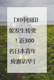 对中国印象发生转变！近300名日本青年应邀访华