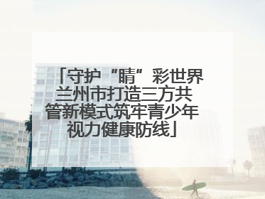 守护“睛”彩世界 兰州市打造三方共管新模式筑牢青少年视力健康防线