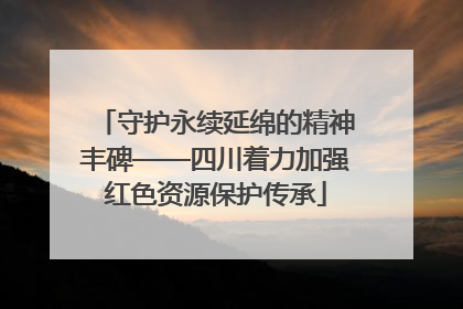 守护永续延绵的精神丰碑——四川着力加强红色资源保护传承