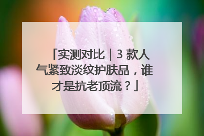 实测对比｜3 款人气紧致淡纹护肤品，谁才是抗老顶流？