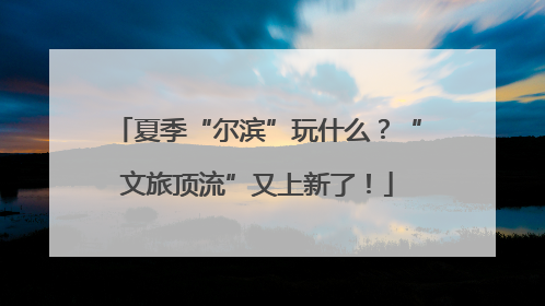 夏季“尔滨”玩什么？“文旅顶流”又上新了！