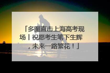 多图直击上海高考现场丨祝愿考生笔下生辉，未来一路繁花！