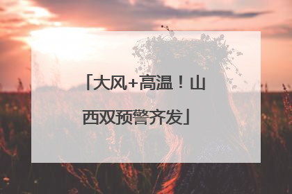 大风+高温！山西双预警齐发