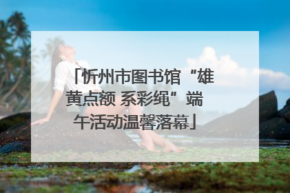 忻州市图书馆“雄黄点额 系彩绳”端午活动温馨落幕