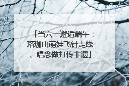 当六一邂逅端午：珞珈山萌娃飞针走线、唱念做打传非遗