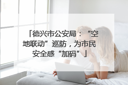 德兴市公安局：“空地联动”巡防，为市民安全感“加码”