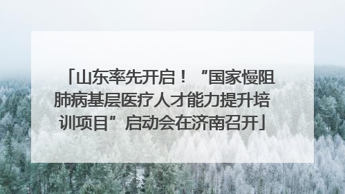 山东率先开启！“国家慢阻肺病基层医疗人才能力提升培训项目”启动会在济南召开