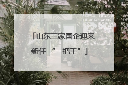 山东三家国企迎来新任 “一把手”