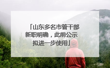 山东多名市管干部新职明确，此前公示拟进一步使用