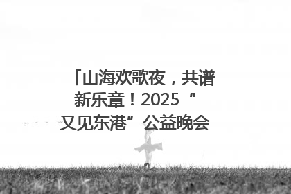山海欢歌夜，共谱新乐章！2025“又见东港”公益晚会奏响文旅强音