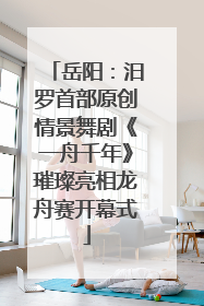 岳阳：汨罗首部原创情景舞剧《一舟千年》璀璨亮相龙舟赛开幕式