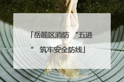 岳麓区消防 “五进” 筑牢安全防线