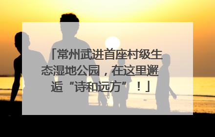 常州武进首座村级生态湿地公园，在这里邂逅“诗和远方”！
