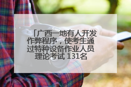 广西一地有人开发作弊程序，使考生通过特种设备作业人员理论考试 131名考生证书被撤销