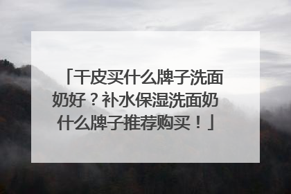 干皮买什么牌子洗面奶好？补水保湿洗面奶什么牌子推荐购买！
