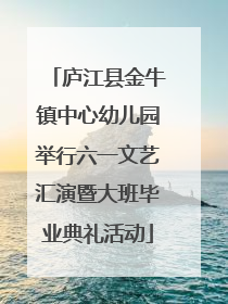 庐江县金牛镇中心幼儿园举行六一文艺汇演暨大班毕业典礼活动