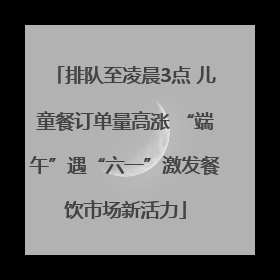排队至凌晨3点 儿童餐订单量高涨 “端午”遇“六一”激发餐饮市场新活力