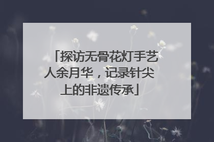 探访无骨花灯手艺人余月华，记录针尖上的非遗传承