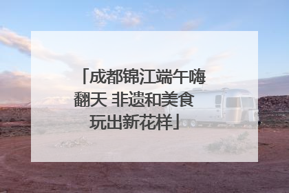 成都锦江端午嗨翻天 非遗和美食玩出新花样