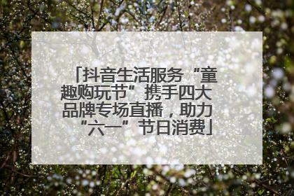 抖音生活服务“童趣购玩节”携手四大品牌专场直播，助力“六一”节日消费