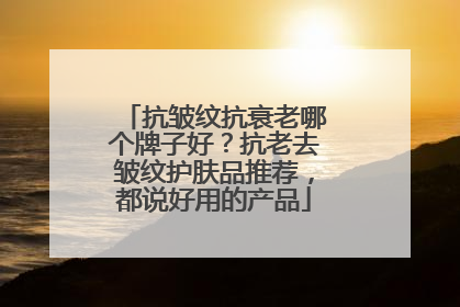 抗皱纹抗衰老哪个牌子好？抗老去皱纹护肤品推荐，都说好用的产品