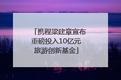 携程梁建章宣布重磅投入10亿元旅游创新基金