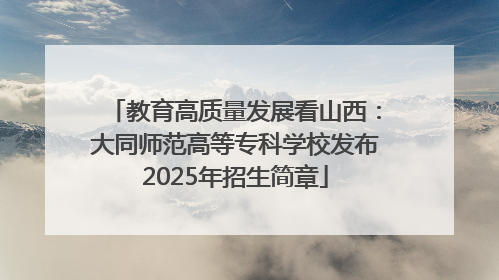教育高质量发展看山西：大同师范高等专科学校发布2025年招生简章