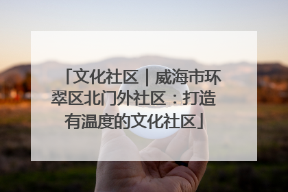 文化社区｜威海市环翠区北门外社区：打造有温度的文化社区