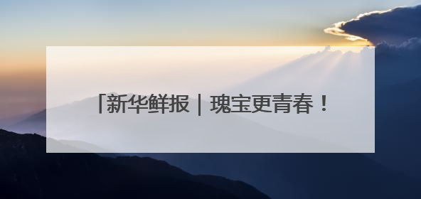 新华鲜报｜瑰宝更青春！看文化和自然遗产新光彩
