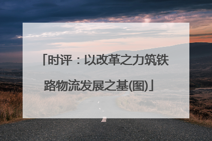 时评：以改革之力筑铁路物流发展之基(图)
