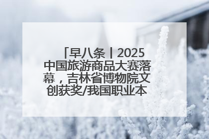 早八条丨2025中国旅游商品大赛落幕，吉林省博物院文创获奖/我国职业本科高校加速扩容