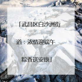 武昌区白沙洲街道：浓情迎端午 粽香送安康