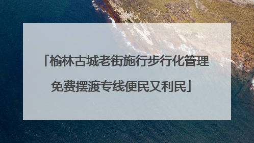 榆林古城老街施行步行化管理 免费摆渡专线便民又利民