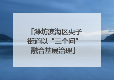 潍坊滨海区央子街道以“三个问”融合基层治理