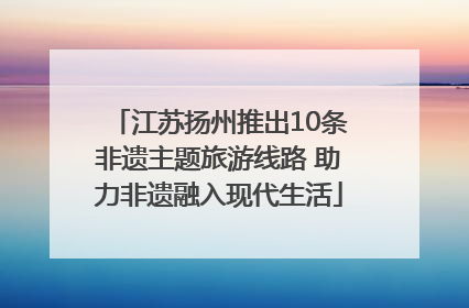 江苏扬州推出10条非遗主题旅游线路 助力非遗融入现代生活