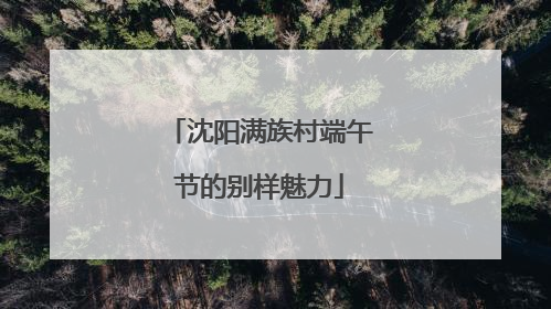 沈阳满族村端午节的别样魅力