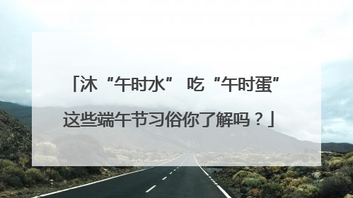 沐“午时水” 吃“午时蛋” 这些端午节习俗你了解吗？