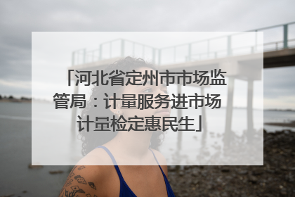 河北省定州市市场监管局：计量服务进市场 计量检定惠民生