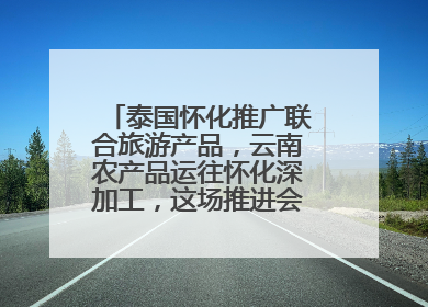 泰国怀化推广联合旅游产品，云南农产品运往怀化深加工，这场推进会干货很多
