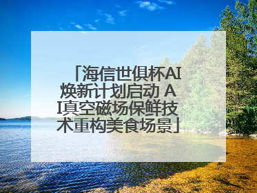 海信世俱杯AI焕新计划启动 AI真空磁场保鲜技术重构美食场景