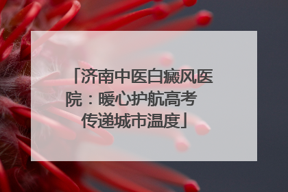 济南中医白癜风医院：暖心护航高考 传递城市温度