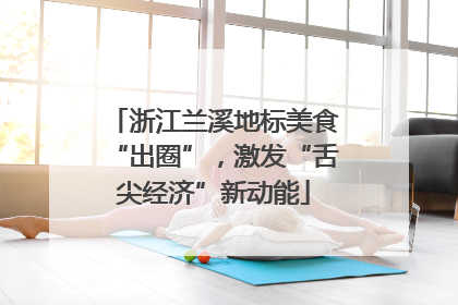 浙江兰溪地标美食“出圈”，激发“舌尖经济”新动能