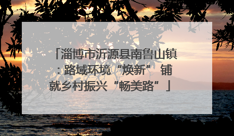 淄博市沂源县南鲁山镇：路域环境“焕新” 铺就乡村振兴“畅美路”